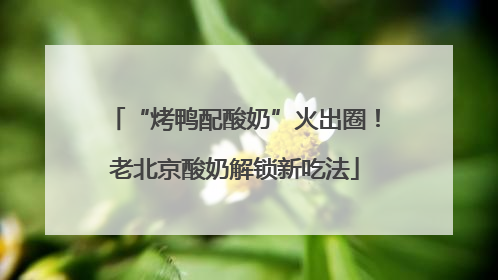 “烤鸭配酸奶”火出圈！老北京酸奶解锁新吃法