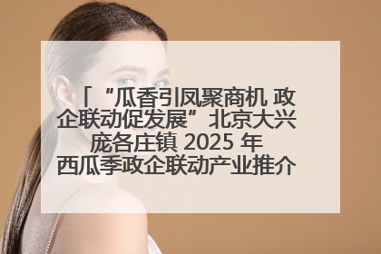 “瓜香引凤聚商机 政企联动促发展”北京大兴庞各庄镇 2025 年西瓜季政企联动产业推介活动圆满举行