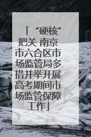 “硬核”把关 南京市六合区市场监管局多措并举开展高考期间市场监管保障工作