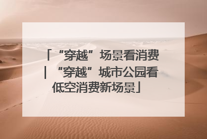“穿越”场景看消费｜“穿越”城市公园看低空消费新场景