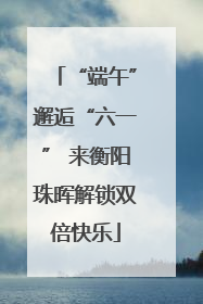 “端午”邂逅“六一” 来衡阳珠晖解锁双倍快乐