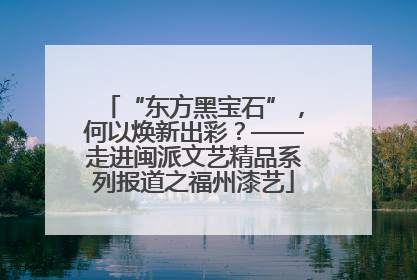 “东方黑宝石”，何以焕新出彩？——走进闽派文艺精品系列报道之福州漆艺