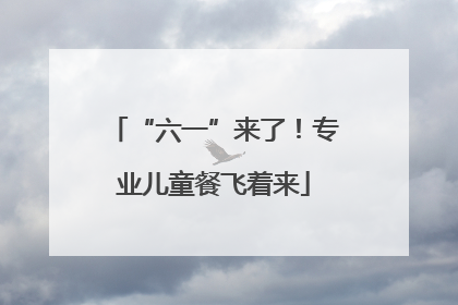 “六一”来了！专业儿童餐飞着来