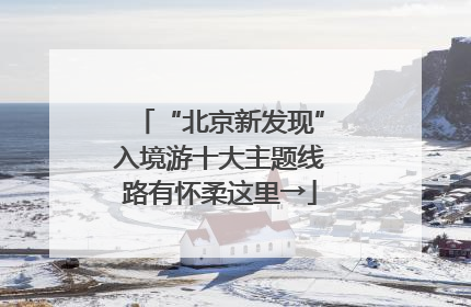 “北京新发现”入境游十大主题线路有怀柔这里→