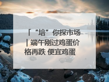 “培”你探市场｜端午刚过鸡蛋价格再跌 便宜鸡蛋还能吃多久？