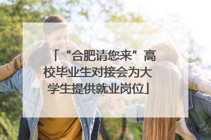 “合肥请您来”高校毕业生对接会为大学生提供就业岗位