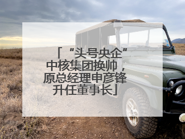 “头号央企”中核集团换帅，原总经理申彦锋升任董事长