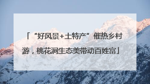 “好风景+土特产”催热乡村游，桃花涧生态美带动百姓富