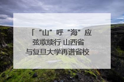 “山”呼“海”应 弦歌续行 山西省与复旦大学再谱省校合作新篇章