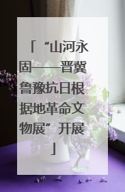 “山河永固——晋冀鲁豫抗日根据地革命文物展”开展