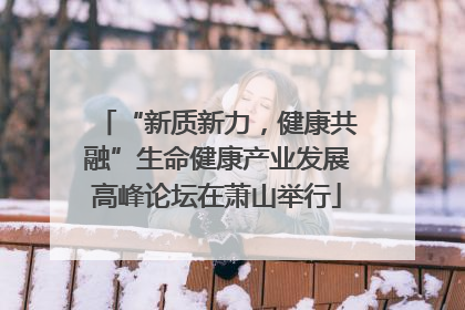 “新质新力，健康共融”生命健康产业发展高峰论坛在萧山举行