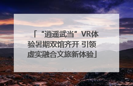 “逍遥武当”VR体验暑期双馆齐开 引领虚实融合文旅新体验