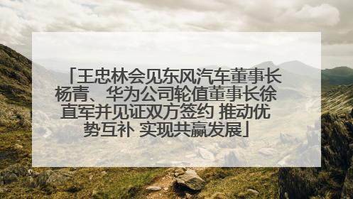 王忠林会见东风汽车董事长杨青、华为公司轮值董事长徐直军并见证双方签约 推动优势互补 实现共赢发展