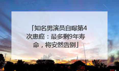 知名男演员自曝第4次患癌：最多剩9年寿命，将安然告别