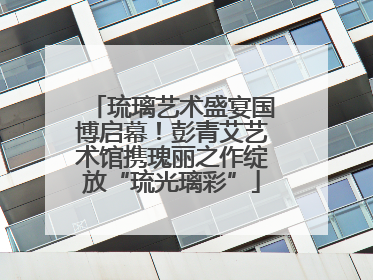 琉璃艺术盛宴国博启幕！彭青艾艺术馆携瑰丽之作绽放“琉光璃彩”