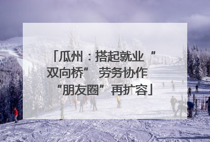 瓜州：搭起就业“双向桥” 劳务协作“朋友圈”再扩容