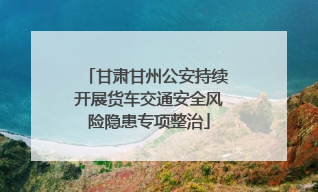 甘肃甘州公安持续开展货车交通安全风险隐患专项整治