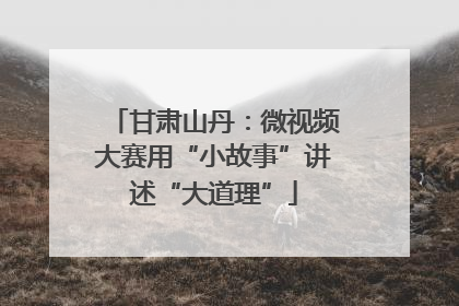 甘肃山丹：微视频大赛用“小故事”讲述“大道理”