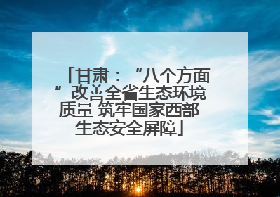 甘肃：“八个方面”改善全省生态环境质量 筑牢国家西部生态安全屏障