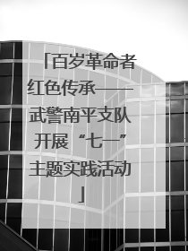 百岁革命者红色传承——武警南平支队开展“七一”主题实践活动