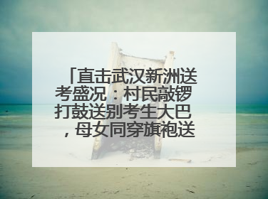 直击武汉新洲送考盛况：村民敲锣打鼓送别考生大巴，母女同穿旗袍送大女儿去考场