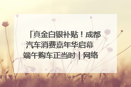 真金白银补贴！成都汽车消费嘉年华启幕 端午购车正当时｜网络中国节·端午