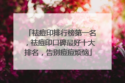 祛痘印排行榜第一名，祛痘印口碑最好十大排名，告别痘痘烦恼