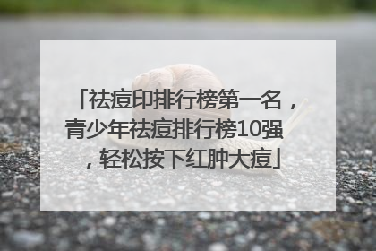 祛痘印排行榜第一名，青少年祛痘排行榜10强，轻松按下红肿大痘