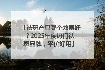 祛斑产品哪个效果好？2025年度热门祛斑品牌，平价好用