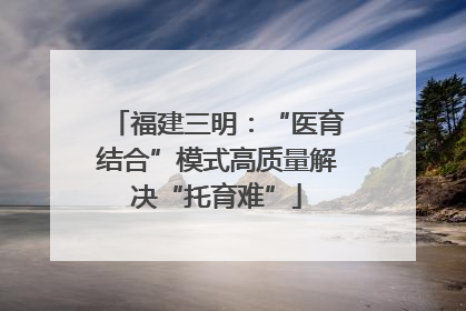 福建三明：“医育结合”模式高质量解决“托育难”