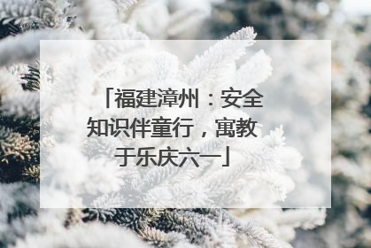 福建漳州：安全知识伴童行，寓教于乐庆六一