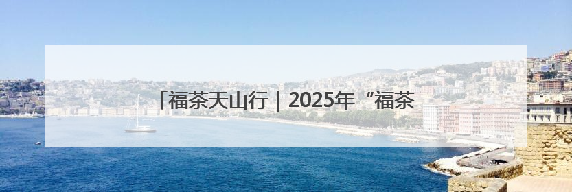 福茶天山行｜2025年“福茶天山行”系列活动在昌吉州启动