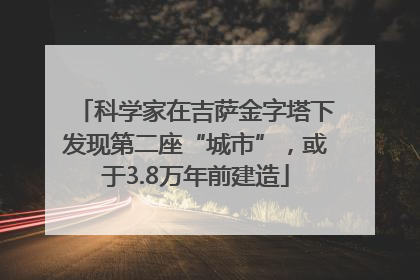 科学家在吉萨金字塔下发现第二座“城市”，或于3.8万年前建造