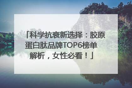 科学抗衰新选择：胶原蛋白肽品牌TOP6榜单解析，女性必看！