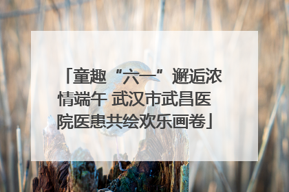 童趣“六一”邂逅浓情端午 武汉市武昌医院医患共绘欢乐画卷
