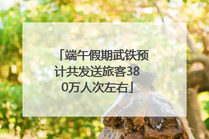 端午假期武铁预计共发送旅客380万人次左右