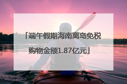 端午假期海南离岛免税购物金额1.87亿元