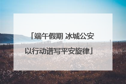 端午假期 冰城公安以行动谱写平安旋律