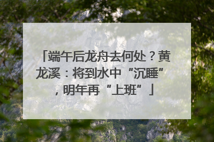端午后龙舟去何处？黄龙溪：将到水中“沉睡”，明年再“上班”