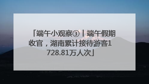 端午小观察③丨端午假期收官，湖南累计接待游客1728.81万人次