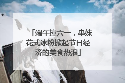 端午撞六一，串妹花式冰粉掀起节日经济的美食热浪