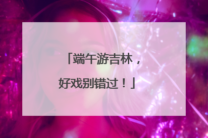 端午游吉林，好戏别错过！
