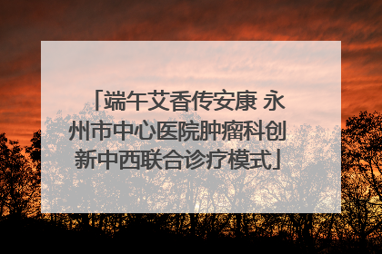 端午艾香传安康 永州市中心医院肿瘤科创新中西联合诊疗模式