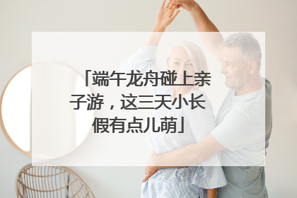 端午龙舟碰上亲子游，这三天小长假有点儿萌