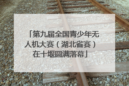 第九届全国青少年无人机大赛（湖北省赛）在十堰圆满落幕