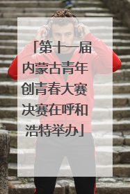 第十一届内蒙古青年创青春大赛决赛在呼和浩特举办