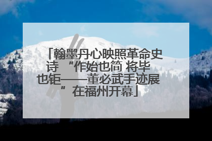 翰墨丹心映照革命史诗 “作始也简 将毕也钜——董必武手迹展”在福州开幕