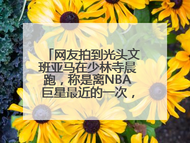 网友拍到光头文班亚马在少林寺晨跑，称是离NBA巨星最近的一次，景区回应