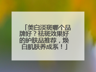 美白淡斑哪个品牌好？祛斑效果好的护肤品推荐，焕白肌肤养成系！