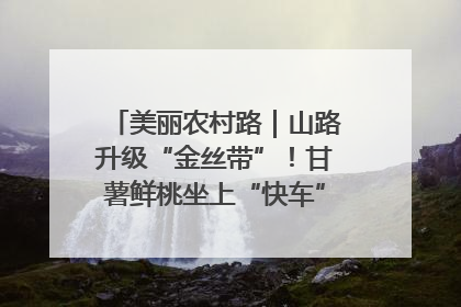 美丽农村路｜山路升级“金丝带”！甘薯鲜桃坐上“快车”，开去大市场